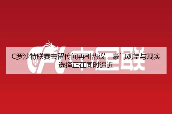 C罗沙特联赛去留传闻再引热议，豪门观望与现实选择正在同时逼近