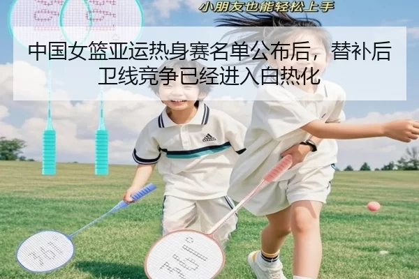 中国女篮亚运热身赛名单公布后，替补后卫线竞争已经进入白热化